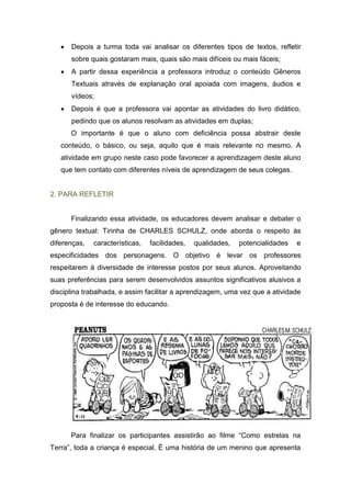 Depois a turma toda vai analisar os diferentes tipos de textos, refletir
sobre quais gostaram mais, quais são mais difíceis ou mais fáceis;
 A partir dessa experiência a professora introduz o conteúdo Gêneros
Textuais através de explanação oral apoiada com imagens, áudios e
vídeos;
 Depois é que a professora vai apontar as atividades do livro didático,
pedindo que os alunos resolvam as atividades em duplas;
O importante é que o aluno com deficiência possa abstrair deste
conteúdo, o básico, ou seja, aquilo que é mais relevante no mesmo. A
atividade em grupo neste caso pode favorecer a aprendizagem deste aluno
que tem contato com diferentes níveis de aprendizagem de seus colegas.
2. PARA REFLETIR
Finalizando essa atividade, os educadores devem analisar e debater o
gênero textual: Tirinha de CHARLES SCHULZ, onde aborda o respeito às
diferenças, características, facilidades, qualidades, potencialidades e
especificidades dos personagens. O objetivo é levar os professores
respeitarem à diversidade de interesse postos por seus alunos. Aproveitando
suas preferências para serem desenvolvidos assuntos significativos alusivos a
disciplina trabalhada, e assim facilitar a aprendizagem, uma vez que a atividade
proposta é de interesse do educando.
Para finalizar os participantes assistirão ao filme “Como estrelas na
Terra”, toda a criança é especial. É uma história de um menino que apresenta
 