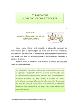 8
4º OFICINA
ADAPTAÇÃO CURRICULAR NA
TEMPORALIDADE
9
Nessa quarta oficina, será discutida a adequação curricular de
temporalidade para a aprendizagem do aluno com deficiência intelectual,
favorecendo a percepção que as diferenças de aprendizagem também passam
pelo tempo que cada um tem para abstrair o significado dos conteúdos e
objetivos de ensino.
Antes de iniciar as atividades será retomado o conceito de adaptação
curricular de temporalidade.
8
http://www.patriciajacob.com.br/wp-content/uploads/2016/07/tempo-1.jpg
As adequações curriculares referentes à temporalidade referem-se
à organização de períodos definidos (aumento ou diminuição) para
o desenvolvimento das atividades previstas e na aprendizagem do
conteúdo abordado, ou seja, propõe a previsão de tempo
diversificada para desenvolver os diferentes elementos do currículo
na sala de aula por aquele aluno que apresenta a deficiência
intelectual, este, precisará de um tempo maior que o previsto para
os demais alunos.
7º ENCONTRO
ADAPTAÇÕES CURRICULARES
 