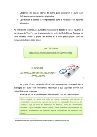  Utilizar-se de alunos líderes de turma para auxiliarem o aluno com
deficiência na resolução das atividades;
 Oportunizar o acesso a computadores para a resolução de algumas
atividades.
Ao final deste encontro, os cursistas irão assistir e debater o vídeo: “Quando a
escola era de Vidro” – que é a adaptação do texto de Ruth Rocha. Trata-se de
uma reflexão sobre o papel da escola e a não preocupação com as
individualidades de cada aluno.
5º OFICINA
ADAPTAÇÃO CURRICULAR NA 11
AVALIAÇÃO
12
Na quinta oficina, serão discutidos junto aos cursistas como será feita a
avaliação do aluno com deficiência intelectual e que aspectos devem ser
relevantes neste processo.
Antes de iniciar as oficinas será relembrado o conceito de avaliação.
11
Imagem retirada de: http://sgconsult.com.br/wp-content/uploads/2013/08/training_results.png
LINK DO TEXTO:
https://www.youtube.com/watch?v=V3Hvy85Rxbg
Outra categoria de ajuste que pode se mostrar necessária para atender a
necessidades educacionais especiais de alunos é a adaptação do processo de
avaliação, seja por meio da modificação de técnicas, como dos instrumentos
utilizados. Alguns exemplos desses ajustes: utilizar diferentes procedimentos de
avaliação, adaptando-os aos diferentes estilos possibilidades de expressão dos
alunos.
 