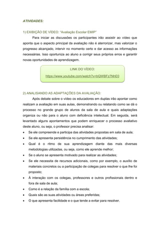 ATIVIDADES:
1) EXIBIÇÃO DE VÍDEO: “Avaliação Escolar EMIP”
Para iniciar as discussões os participantes irão assistir ao vídeo que
aponta que o aspecto principal da avaliação não é aterrorizar, mas valorizar o
progresso alcançado, intervir no momento certo e dar acesso as informações
necessárias. Isso oportuniza ao aluno a corrigir seus próprios erros e garantir
novas oportunidades de aprendizagem.
2) ANALISANDO AS ADAPTAÇÕES DA AVALIAÇÃO:
Após debate sobre o vídeo os educadores em duplas irão apontar como
realizam a avaliação em suas aulas, demonstrando ou relatando como se dá o
processo no grande grupo de alunos da sala de aula e quais adaptações
organiza ou não para o aluno com deficiência intelectual. Em seguida, será
levantado alguns apontamentos que podem enriquecer o processo avaliativo
deste aluno, ou seja, o professor precisa analisar:
 Se ele compreende e participa das atividades propostas em sala de aula;
 Se ele apresenta persistência no cumprimento das atividades;
 Qual é o ritmo de sua aprendizagem diante das mais diversas
metodologias utilizadas, ou seja, como ele aprende melhor;
 Se o aluno se apresenta motivado para realizar as atividades;
 Se ele necessita de recursos adicionais, como por exemplo, o auxílio de
materiais concretos ou a participação de colegas para resolver o que lhe foi
proposto;
 À interação com os colegas, professores e outros profissionais dentro e
fora de sala de aula;
 Como é a relação da família com a escola;
 Quais são as suas atividades ou áreas preferidas;
 O que apresenta facilidade e o que tende a evitar para resolver.
LINK DO VÍDEO:
https://www.youtube.com/watch?v=bQWBFz7NhE0
 