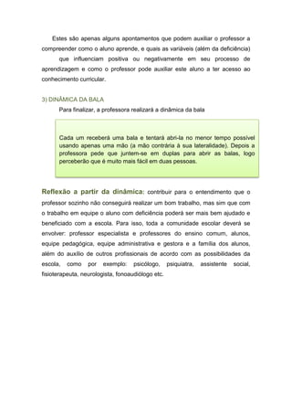 Estes são apenas alguns apontamentos que podem auxiliar o professor a
compreender como o aluno aprende, e quais as variáveis (além da deficiência)
que influenciam positiva ou negativamente em seu processo de
aprendizagem e como o professor pode auxiliar este aluno a ter acesso ao
conhecimento curricular.
3) DINÂMICA DA BALA
Para finalizar, a professora realizará a dinâmica da bala
Reflexão a partir da dinâmica: contribuir para o entendimento que o
professor sozinho não conseguirá realizar um bom trabalho, mas sim que com
o trabalho em equipe o aluno com deficiência poderá ser mais bem ajudado e
beneficiado com a escola. Para isso, toda a comunidade escolar deverá se
envolver: professor especialista e professores do ensino comum, alunos,
equipe pedagógica, equipe administrativa e gestora e a família dos alunos,
além do auxílio de outros profissionais de acordo com as possibilidades da
escola, como por exemplo: psicólogo, psiquiatra, assistente social,
fisioterapeuta, neurologista, fonoaudiólogo etc.
Cada um receberá uma bala e tentará abri-la no menor tempo possível
usando apenas uma mão (a mão contrária à sua lateralidade). Depois a
professora pede que juntem-se em duplas para abrir as balas, logo
perceberão que é muito mais fácil em duas pessoas.
 