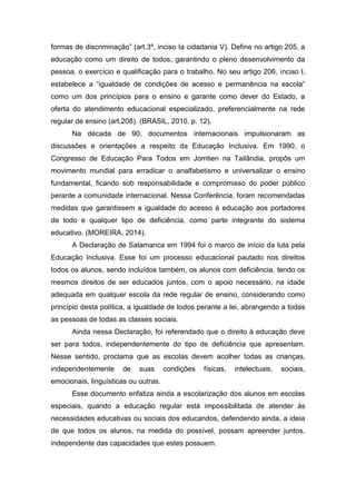 formas de discriminação” (art.3º, inciso Ia cidadania V). Define no artigo 205, a
educação como um direito de todos, garantindo o pleno desenvolvimento da
pessoa, o exercício e qualificação para o trabalho. No seu artigo 206, inciso I,
estabelece a “igualdade de condições de acesso e permanência na escola”
como um dos princípios para o ensino e garante como dever do Estado, a
oferta do atendimento educacional especializado, preferencialmente na rede
regular de ensino (art.208). (BRASIL, 2010, p. 12).
Na década de 90, documentos internacionais impulsionaram as
discussões e orientações a respeito da Educação Inclusiva. Em 1990, o
Congresso de Educação Para Todos em Jomtien na Tailândia, propôs um
movimento mundial para erradicar o analfabetismo e universalizar o ensino
fundamental, ficando sob responsabilidade e compromisso do poder público
perante a comunidade internacional. Nessa Conferência, foram recomendadas
medidas que garantissem a igualdade do acesso à educação aos portadores
de todo e qualquer tipo de deficiência, como parte integrante do sistema
educativo. (MOREIRA, 2014).
A Declaração de Salamanca em 1994 foi o marco de início da luta pela
Educação Inclusiva. Esse foi um processo educacional pautado nos direitos
todos os alunos, sendo incluídos também, os alunos com deficiência, tendo os
mesmos direitos de ser educados juntos, com o apoio necessário, na idade
adequada em qualquer escola da rede regular de ensino, considerando como
princípio desta política, a igualdade de todos perante a lei, abrangendo a todas
as pessoas de todas as classes sociais.
Ainda nessa Declaração, foi referendado que o direito à educação deve
ser para todos, independentemente do tipo de deficiência que apresentam.
Nesse sentido, proclama que as escolas devem acolher todas as crianças,
independentemente de suas condições físicas, intelectuais, sociais,
emocionais, linguísticas ou outras.
Esse documento enfatiza ainda a escolarização dos alunos em escolas
especiais, quando a educação regular está impossibilitada de atender às
necessidades educativas ou sociais dos educandos, defendendo ainda, a ideia
de que todos os alunos, na medida do possível, possam apreender juntos,
independente das capacidades que estes possuem.
 