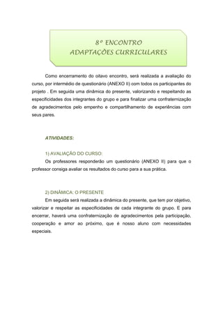 Como encerramento do oitavo encontro, será realizada a avaliação do
curso, por intermédio de questionário (ANEXO II) com todos os participantes do
projeto . Em seguida uma dinâmica do presente, valorizando e respeitando as
especificidades dos integrantes do grupo e para finalizar uma confraternização
de agradecimentos pelo empenho e compartilhamento de experiências com
seus pares.
ATIVIDADES:
1) AVALIAÇÃO DO CURSO:
Os professores responderão um questionário (ANEXO II) para que o
professor consiga avaliar os resultados do curso para a sua prática.
2) DINÂMICA: O PRESENTE
Em seguida será realizada a dinâmica do presente, que tem por objetivo,
valorizar e respeitar as especificidades de cada integrante do grupo. E para
encerrar, haverá uma confraternização de agradecimentos pela participação,
cooperação e amor ao próximo, que é nosso aluno com necessidades
especiais.
8º ENCONTRO
ADAPTAÇÕES CURRICULARES
 