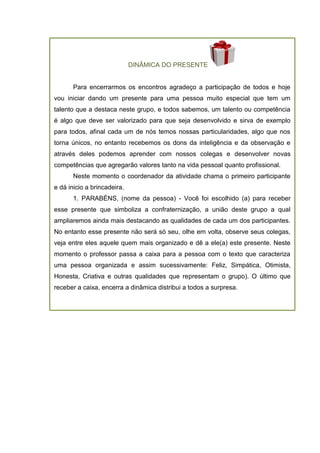 DINÂMICA DO PRESENTE
Para encerrarmos os encontros agradeço a participação de todos e hoje
vou iniciar dando um presente para uma pessoa muito especial que tem um
talento que a destaca neste grupo, e todos sabemos, um talento ou competência
é algo que deve ser valorizado para que seja desenvolvido e sirva de exemplo
para todos, afinal cada um de nós temos nossas particularidades, algo que nos
torna únicos, no entanto recebemos os dons da inteligência e da observação e
através deles podemos aprender com nossos colegas e desenvolver novas
competências que agregarão valores tanto na vida pessoal quanto profissional.
Neste momento o coordenador da atividade chama o primeiro participante
e dá inicio a brincadeira.
1. PARABÉNS, (nome da pessoa) - Você foi escolhido (a) para receber
esse presente que simboliza a confraternização, a união deste grupo a qual
ampliaremos ainda mais destacando as qualidades de cada um dos participantes.
No entanto esse presente não será só seu, olhe em volta, observe seus colegas,
veja entre eles aquele quem mais organizado e dê a ele(a) este presente. Neste
momento o professor passa a caixa para a pessoa com o texto que caracteriza
uma pessoa organizada e assim sucessivamente: Feliz, Simpática, Otimista,
Honesta, Criativa e outras qualidades que representam o grupo). O último que
receber a caixa, encerra a dinâmica distribui a todos a surpresa.
 