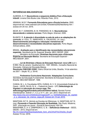 REFERÊNCIAS BIBLIOGRÁFICAS
ALMEIDA, G. P. Neurociência e sequencia didática Para a Educação
Infantil. Livraria Click Books Ltda: Ribeirão Preto, 2012.
ARANHA, M.S.F. Formando Educadores para a Escola Inclusiva. 2002.
disponível em: www.tvebrasil.com.br/SALTO/boletins2002/feei/teimp.htm -
acesso em 25 nov. 2016.
BEAR, M. F. CONNORS, B. W. PARADISO, M. A. Neurociências:
desvendando o sistema nervoso. Porto Alegre: Artemed, 2006.
BLANCO, R. A atenção à diversidade na sala de aula e as adaptações do
currículo. In: COLL, C.; MARCHESI, A.; PALACIOS, J.A. (org.).
Desenvolvimento psicológico e educação: transtornos de
desenvolvimento e necessidades educativas especiais. Porto Alegre:
Artmed editora, 2004.
BRASIL, Avaliação para a identificação das necessidades educacionais
especiais. Secretaria de Ed. Especial. Brasília: MEC/ SEESP, 2002
______, Ministério da Educação. Diretrizes Nacionais para a Educação
Especial na Educação Básica. Secretaria de Educação Especial –
MEC/SEESP, 2001.
______, Lei de Diretrizes e Bases da Educação Nacional: nova LDB (Lei n.
9.394). Rio de Janeiro: Qualitymark Ed., 1997. BRASIL, Conselho Nacional de
Educação. Câmara de Educação Básica.
Resolução CNE/CBE 2/2001. Diário Oficial da União, Brasília, 14 de setembro
de 2001 – Seção 1E, p. 39-40.
______, Parâmetros Curriculares Nacionais: Adaptações Curriculares.
Secretaria de Educação Fundamental. Secretaria de Educação Especial. -
Brasília: MEC/SEF/SEESP, 1998.
CUNHA, M. L. A, Faculdades INTA; CUNHA, N. V. S. Universidade Estadual do
Ceará – UECE; SILVA, N. A. – Federal do Ceará – UFC.Defectologia de
Vigotski e a educação da criança cega. The
defectologyVigotskiandeducationofchildren’sblind. Revista Formar
Interdisciplinar, Sobral v.1, n.2, p. 6-11, Jan - jun. 2013. Disponível em:
http://www.inta.com.br/biblioteca/images/pdf/1_a_%20defectologia_de_vigotski
_e_a_educacao_da_crianca_cega.pdf. Acesso em 14 set. 2016.
MANTOAN, M.T.E. Abrindo as Escolas ás Diferenças. In: MANTOAN, M.T.E.
(org.) Pensando e Fazendo Educação de Qualidade. São Paulo: Moderna,
2001. (Educação em pauta – Escola & Democracia) 109-128
MAKISHIMA, E. A. C; ZAMPRONI E. C. B. – Deficiência Intelectual – SEED,
DEEIN – 2012, Disponível em:
file:///C:/Users/free/Downloads/texto_form_a%C3%A7%C3%A3o_DI.pdf
Acesso 15 nov. 2016.
 