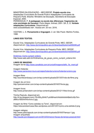 MINISTÉRIO DA EDUCAÇÃO – MEC/SEESP. Projeto escola viva.
Adaptações Curriculares de Grande Porte e Adaptações Curriculares de
Pequeno Porte. Brasília: Ministério da Educação, Secretaria de Educação
Especial, 2000.
PERRENOUD, P. A pedagogia na escola das diferenças: fragmentos de
uma sociologia do fracasso. Porto Alegre: Artmed, 2001. SÁ, E. D. Verbete
adaptações curriculares. Disponível em
www.acessibilidade.net>. Acesso em: 25 nov. 2016.
VGOTSKI, L. S. Pensamento e linguagem. 2. ed. São Paulo: Martins Fontes,
1998.
LINKS DOS TEXTOS:
Escola Viva, Adaptações Curriculares de Grande Porte, MEC; SEESP,
disponível em: http://www.dominiopublico.gov.br/download/texto/me000448.pdf
Escola Viva, Adaptações Curriculares de Pequeno Porte, MEC; SEESP,
disponível em: http://www.dominiopublico.gov.br/download/texto/me000449.pdf
Dinâmica: Como cumprir ordens:
http://www.sato.adm.br/rh/dinamica_de_grupo_como_cumprir_ordens.htm
LINKS DE IMAGENS:
Imagem da lei:http://www.canalkids.com.br/unicef/imagens/defic_fis_ment.gif
Imagem Holanda:
http://www.panavision-tours.es/viajes/holanda-turismo/holanda-turismo.jpg
Imagem filme:
http://acontecendoaqui.com.br/wp-content/uploads/2013/07/rolo-de-filme.png
Imagem de um livro:
http://psicoenvolver.com.br/wp-content/uploads/2016/07/livros.jpg
Imagem livros:
http://www.pintarcolorir.com.br/wp-content/uploads/2012/11/foto-livros.gif
Tirinha Peanuts, disponível em:
http://4.bp.blogspot.com/-7Q-IDlLySHA/T-ph99HxshI/AAAAAAAABe0/ciQc7tm-
zMA/s1600/tirinha-livro-2.jpg
Imagem do filme “Como estrelas na Terra”, disponível em:
https://educandoemcasa.files.wordpress.com/2013/01/como-uma-estrela-2.png
Imagem relógios:
http://www.patriciajacob.com.br/wp-content/uploads/2016/07/tempo-1.jpg
Imagem ampulheta:
http://saude-joni.blogspot.com.br/2012/03/menor-fracao-de-tempo-possivel.html
 