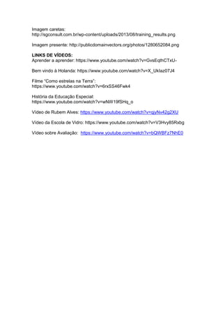 Imagem caretas:
http://sgconsult.com.br/wp-content/uploads/2013/08/training_results.png
Imagem presente: http://publicdomainvectors.org/photos/1280652084.png
LINKS DE VÍDEOS:
Aprender a aprender: https://www.youtube.com/watch?v=GvsEqthCTxU-
Bem vindo à Holanda: https://www.youtube.com/watch?v=X_UkIaz07J4
Filme “Como estrelas na Terra”:
https://www.youtube.com/watch?v=6rxSS46Fwk4
História da Educação Especial:
https://www.youtube.com/watch?v=wNW19fSHq_o
Vídeo de Rubem Alves: https://www.youtube.com/watch?v=qjyNv42g2XU
Vídeo da Escola de Vidro: https://www.youtube.com/watch?v=V3Hvy85Rxbg
Vídeo sobre Avaliação: https://www.youtube.com/watch?v=bQWBFz7NhE0
 