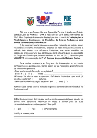 ANEXO I
Olá, sou a professora Suzana Aparecida Pereira, trabalho no Colégio
Estadual José de Anchieta - EFM, e neste ano de 2016 estou participando do
PDE. Meu Projeto de Intervenção Pedagógica tem como título “Adaptações e
Flexibilizações Curriculares na Disciplina de Língua Portuguesa para
alunos com Deficiência Intelectual”.
É de extrema importancia que as questões referente ao projeto, sejam
respondidas de forma transparente, expondo as reais dificuldades perante a
inclusão dos alunos com deficiência intelectual, que estão inseridos nas
escolas do ensino comum. Sua contribuição será relevante para a organização
do Grupo de Estudo que pretendo realizar no ano de 2017, certifcado pela
UNIOESTE, com orientação da Profª Doutora Margarette Matesco Rocha.
Para melhor avaliarmos o Programa de Intervenção, é importante
conhecermos os participantes. Sendo assim se faz necessário preenchimento
de seus dados pessoais.
- Qual seu tempo de formação e magistério ?___________________________
- Sexo: F ( ) M ( ) Idade: ___________________________________
-Números de alunos que apresentem Deficiência Intelectual que você já
atendeu ou atende? ( ) alunos.
- Tem formação em Educação Especial? Sim ( ) Não ( )
1) O que você pensa sobre a inclusão da pessoa com Deficiência Intelectual no
Ensino comum?
_______________________________________________________________
_______________________________________________________________
2) Diante do processo de inclusão, você se sente preparado(a) para atender os
alunos com deficiência intelectual de modo a atentar para as suas
necessidades educacionais especiais? Por quê?
( ) Sim ( ) Não ( ) Parcialmente
Justifique sua resposta:
_______________________________________________________________
_______________________________________________________________
 