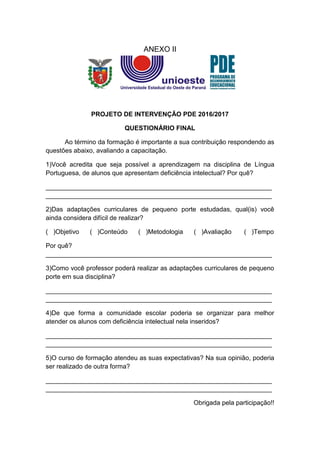 ANEXO II
PROJETO DE INTERVENÇÃO PDE 2016/2017
QUESTIONÁRIO FINAL
Ao término da formação é importante a sua contribuição respondendo as
questões abaixo, avaliando a capacitação.
1)Você acredita que seja possível a aprendizagem na disciplina de Língua
Portuguesa, de alunos que apresentam deficiência intelectual? Por quê?
_______________________________________________________________
_______________________________________________________________
2)Das adaptações curriculares de pequeno porte estudadas, qual(is) você
ainda considera difícil de realizar?
( )Objetivo ( )Conteúdo ( )Metodologia ( )Avaliação ( )Tempo
Por quê?
_______________________________________________________________
3)Como você professor poderá realizar as adaptações curriculares de pequeno
porte em sua disciplina?
_______________________________________________________________
_______________________________________________________________
4)De que forma a comunidade escolar poderia se organizar para melhor
atender os alunos com deficiência intelectual nela inseridos?
_______________________________________________________________
_______________________________________________________________
5)O curso de formação atendeu as suas expectativas? Na sua opinião, poderia
ser realizado de outra forma?
_______________________________________________________________
_______________________________________________________________
Obrigada pela participação!!
 