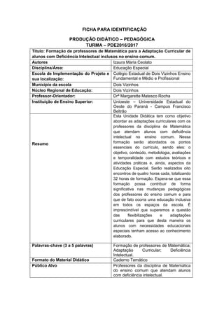 FICHA PARA IDENTIFICAÇÃO
PRODUÇÃO DIDÁTICO – PEDAGÓGICA
TURMA – PDE2016/2017
Título: Formação de professores de Matemática para a Adaptação Curricular de
alunos com Deficiência Intelectual inclusos no ensino comum.
Autores Izaura Maria Ceolato
Disciplina/Área: Educação Especial
Escola de Implementação do Projeto e
sua localização:
Colégio Estadual de Dois Vizinhos Ensino
Fundamental e Médio e Profissional
Município da escola Dois Vizinhos
Núcleo Regional de Educação: Dois Vizinhos
Professor-Orientador: Drª Margarette Matesco Rocha
Instituição de Ensino Superior: Unioeste – Universidade Estadual do
Oeste do Paraná - Campus Francisco
Beltrão
Resumo
Esta Unidade Didática tem como objetivo
abordar as adaptações curriculares com os
professores da disciplina de Matemática
que atendam alunos com deficiência
intelectual no ensino comum. Nessa
formação serão abordados os pontos
essenciais do currículo, sendo eles: o
objetivo, conteúdo, metodologia, avaliações
e temporalidade com estudos teóricos e
atividades práticas e, ainda, aspectos da
Educação Especial. Serão realizados oito
encontros de quatro horas cada, totalizando
32 horas de formação. Espera-se que essa
formação possa contribuir de forma
significativa nas mudanças pedagógicas
dos professores do ensino comum e para
que de fato ocorra uma educação inclusiva
em todos os espaços da escola. É
imprescindível que superemos a questão
das flexibilizações e adaptações
curriculares para que desta maneira os
alunos com necessidades educacionais
especiais tenham acesso ao conhecimento
elaborado.
Palavras-chave (3 a 5 palavras) Formação de professores de Matemática;
Adaptação Curricular; Deficiência
Intelectual.
Formato do Material Didático Caderno Temático
Público Alvo Professores da disciplina de Matemática
do ensino comum que atendam alunos
com deficiência intelectual.
 