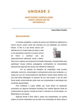 UNIDADE 3
ADAPTAÇÕES CURRICULARES
PARA A DISCIPLINA DE
MATEMÁTICA
Izaura Maria Ceolato
Apresentação
A inclusão possibilitou o acesso de alunos com deficiência intelectual no
ensino comum, porém ainda não acontece em sua totalidade, por diversos
fatores. O fato é e que temos alunos com
deficiências em nossas salas de aulas e cabe
a nós educadores inseri-los no ensino comum
de forma a contribuir com seu
desenvolvimento intelectual, social e afetivo.
Para isso é urgente que busquemos formação adequada e fundamentada para
aperfeiçoar nossas práticas pedagógicas contemplando as necessidades
educacionais especiais dos alunos com deficiência intelectual.
Em se tratando da disciplina de matemática onde envolve
abstração, raciocínio, concentração e conhecimento prévio dos conteúdos, e o
sujeito por sua vez comprometimento significativo nessas áreas fazendo com
que este tenha defasagem no decorrer de sua vida escolar o que de certa
forma acaba comprometendo ainda mais sua compreensão e assimilação dos
conteúdos apresentados.
Para Felisberto e Lopes (2008), por muito tempo os obstáculos
produzidos por algumas disciplinas escolares tem vedado algumas áreas do
conhecimento de exercer a função de inserir o indivíduo no mundo letrado, e a
Matemática é uma destas.
Segundo Smole e Diniz (2001), existe uma singularidade, um padrão
próprio na escrita matemática que faz dela uma combinação de sinais, letras e
 