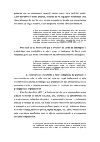 palavras que se estabelecem segundo certas regras para explicitar ideias.
Além dos termos e sinais próprios, encontra-se na linguagem matemática uma
sistematização de escrita nem sempre equivalente àquela que encontramos
nos textos de língua materna, o que exige uma maneira particular de leitura.
[...] os alunos devem aprender a ler matemática a ler para aprender
matemática durante as aulas dessa disciplina, pois para interpretar
um texto matemático, o leitor precisa familiarizar-se com a linguagem
e os símbolos próprios desse componente curricular, encontrando
sentido no que lê, compreendendo o significado das formas escritas
que são inerentes ao texto matemático, percebendo como ele se
articula e expressa conhecimentos. (SMOLE; DINIZ, 2001, p. 71).
Para isso se faz necessário que o professor se utilize de estratégias e
metodologia que possibilitem ao aluno esse conhecimento de forma mais
elaborada, para que ele se familiarize com as particularidades dessa disciplina.
[...] formar um leitor não é uma tarefa simples e envolve uma série de
processos cognitivos, e por que não dizer afetivos e sociais, que
permitirão uma aprendizagem mais ou menos significativa,
dependendo de quanto o professor valorize as leituras nas aulas de
matemática. (SMOLE; DINIZ 2001, p. 71).
É extremamente importante o fazer pedagógico do professor e
sua atuação em sala de aula, uma vez que tem papel fundamental na vida
escolar de seus alunos. Estratégias que proporcionem aos alunos mais acesso
ao conhecimento, o dinamismo e compromisso do professor em suas práticas
pedagógicas é imprescindível.
Para Smole e Diniz (2001), é fundamental criar uma rotina de leitura que
articule momentos de leitura individual, oral, silenciosa ou compartilhada de
maneira que nas aulas de matemática, os alunos confrontem-se com situações
efetivas e variadas de leitura. Os textos a serem lidos devem ser diversificados
e adequados aos objetivos que o professor pretende atingir, problemas, textos
de livros variados, textos de jornais, regras de jogos, etc., com a finalidade que
seja uma leitura significativa para os alunos, correspondendo a um propósito
que eles compreendam.
A dificuldade que os alunos encontram em ler e compreender textos
de problemas está, entre outros fatores, ligada à ausência de um
trabalho específico com o texto do problema. O estilo no qual os
 