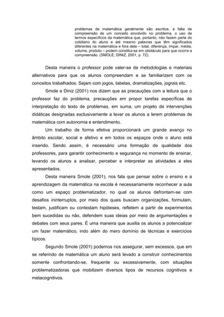 problemas de matemática geralmente são escritos, a falta de
compreensão de um conceito envolvido no problema, o uso de
termos específicos da matemática que, portanto, não fazem parte do
cotidiano do aluno e até mesmo palavras que têm significados
diferentes na matemática e fora dela – total, diferença, ímpar, média,
volume, produto – podem constitui-se em obstáculo para que ocorra a
compreensão. (SMOLE; DINIZ, 2001, p. 72).
Desta maneira o professor pode valer-se de metodologias e materiais
alternativos para que os alunos compreendam e se familiarizem com os
conceitos trabalhados. Sejam com jogos, tabelas, dramatizações, jograis etc.
Smole e Diniz (2001) nos dizem que as precauções com a leitura que o
professor faz do problema, precauções em propor tarefas específicas de
interpretação do texto de problemas, em suma, um projeto de intervenções
didáticas designadas exclusivamente a levar os alunos a lerem problemas de
matemática com autonomia e entendimento.
Um trabalho de forma efetiva proporcionará um grande avanço no
âmbito escolar, social e afetivo e em todos os espaços onde o aluno está
inserido. Sendo assim, é necessário uma formação de qualidade dos
professores, para garantir conhecimento e segurança no momento de ensinar,
levando os alunos a analisar, perceber e interpretar as atividades a eles
apresentados.
Desta maneira Smole (2001), nos fala que pensar sobre o ensino e a
aprendizagem da matemática na escola é necessariamente reconhecer a aula
como um espaço problematizador, no qual os alunos defrontam-se com
desafios ininterruptos, por meio dos quais buscam organizações, formulam,
testam, justificam ou contestam hipóteses, refletem a partir de experimentos
bem sucedidas ou não, defendem suas ideias por meio de argumentações e
debates com seus pares. É uma maneira que auxilia os alunos a potencializar
um fazer matemático, indo além do mero domínio de técnicas e exercícios
típicos.
Segundo Smole (2001) podemos nos assegurar, sem excessos, que em
se referindo de matemática um aluno será levado a construir conhecimentos
somente confrontando-se, frequente ou excessivamente, com situações
problematizadoras que mobilizem diversos tipos de recursos cognitivos e
metacognitivos.
 