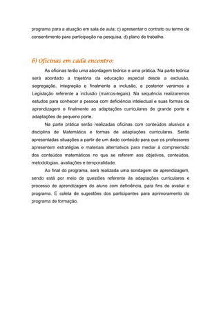 programa para a atuação em sala de aula; c) apresentar o contrato ou termo de
consentimento para participação na pesquisa, d) plano de trabalho.
b) Oficinas em cada encontro:
As oficinas terão uma abordagem teórica e uma prática. Na parte teórica
será abordado a trajetória da educação especial desde a exclusão,
segregação, integração e finalmente a inclusão, e posterior veremos a
Legislação referente a inclusão (marcos-legais). Na sequência realizaremos
estudos para conhecer a pessoa com deficiência intelectual e suas formas de
aprendizagem e finalmente as adaptações curriculares de grande porte e
adaptações de pequeno porte.
Na parte prática serão realizadas oficinas com conteúdos alusivos a
disciplina de Matemática e formas de adaptações curriculares. Serão
apresentadas situações a partir de um dado conteúdo para que os professores
apresentem estratégias e materiais alternativos para mediar à compreensão
dos conteúdos matemáticos no que se referem aos objetivos, conteúdos,
metodologias, avaliações e temporalidade.
Ao final do programa, será realizada uma sondagem de aprendizagem,
sendo está por meio de questões referente às adaptações curriculares e
processo de aprendizagem do aluno com deficiência, para fins de avaliar o
programa. E coleta de sugestões dos participantes para aprimoramento do
programa de formação.
 