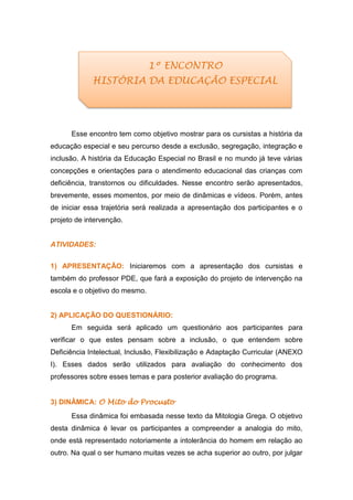 Esse encontro tem como objetivo mostrar para os cursistas a história da
educação especial e seu percurso desde a exclusão, segregação, integração e
inclusão. A história da Educação Especial no Brasil e no mundo já teve várias
concepções e orientações para o atendimento educacional das crianças com
deficiência, transtornos ou dificuldades. Nesse encontro serão apresentados,
brevemente, esses momentos, por meio de dinâmicas e vídeos. Porém, antes
de iniciar essa trajetória será realizada a apresentação dos participantes e o
projeto de intervenção.
ATIVIDADES:
1) APRESENTAÇÃO: Iniciaremos com a apresentação dos cursistas e
também do professor PDE, que fará a exposição do projeto de intervenção na
escola e o objetivo do mesmo.
2) APLICAÇÃO DO QUESTIONÁRIO:
Em seguida será aplicado um questionário aos participantes para
verificar o que estes pensam sobre a inclusão, o que entendem sobre
Deficiência Intelectual, Inclusão, Flexibilização e Adaptação Curricular (ANEXO
I). Esses dados serão utilizados para avaliação do conhecimento dos
professores sobre esses temas e para posterior avaliação do programa.
3) DINÂMICA: O Mito do Procusto
Essa dinâmica foi embasada nesse texto da Mitologia Grega. O objetivo
desta dinâmica é levar os participantes a compreender a analogia do mito,
onde está representado notoriamente a intolerância do homem em relação ao
outro. Na qual o ser humano muitas vezes se acha superior ao outro, por julgar
1º ENCONTRO
HISTÓRIA DA EDUCAÇÃO ESPECIAL
 