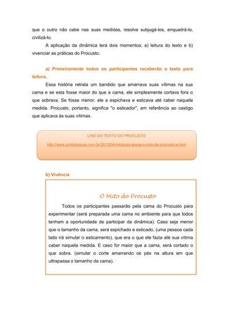 que o outro não cabe nas suas medidas, resolve subjugá-los, enquadrá-lo,
civilizá-lo.
A aplicação da dinâmica terá dois momentos; a) leitura do texto e b)
vivenciar as práticas do Procusto.
a) Primeiramente todos os participantes receberão o texto para
leitura.
Essa história retrata um bandido que amarrava suas vítimas na sua
cama e se esta fosse maior do que a cama, ele simplesmente cortava fora o
que sobrava. Se fosse menor, ele a espichava e esticava até caber naquela
medida. Procusto, portanto, significa "o esticador", em referência ao castigo
que aplicava às suas vítimas.
b) Vivência
O Mito do Procusto
Todos os participantes passarão pela cama do Procusto para
experimentar (será preparada uma cama no ambiente para que todos
tenham a oportunidade de participar da dinâmica). Caso seja menor
que o tamanho da cama, será espichado e esticado, (uma pessoa cada
lado irá simular o esticamento), que era o que ele fazia até sua vítima
caber naquela medida. E caso for maior que a cama, será cortado o
que sobra. (simular o corte amarrando os pés na altura em que
ultrapassa o tamanho da cama).
LIND DO TEXTO DO PROCUSTO
http://www.profjuliososa.com.br/2013/04/mitologia-grega-o-mito-de-procusto-e.html
 