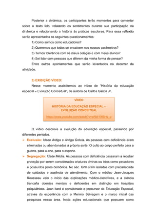 Posterior a dinâmica, os participantes terão momentos para comentar
sobre o texto lido, relatando os sentimentos durante sua participação na
dinâmica e relacionando a história às práticas escolares. Para essa reflexão
serão apresentados os seguintes questionamentos:
1) Como somos como educadores?
2) Queremos que todos se encaixem nos nossos parâmetros?
3) Temos tolerância com os meus colegas e com meus alunos?
4) Sei lidar com pessoas que diferem da minha forma de pensar?
Entre outros apontamentos que serão levantados no decorrer da
atividade.
3) EXIBIÇÃO VÍDEO:
Nesse momento assistiremos ao vídeo de “História da educação
especial – Evolução Conceitual”, de autoria de Carlos Garcia Jr.
O vídeo descreve a evolução da educação especial, passando por
diferentes períodos.
 Exclusão: Idade Antiga e Antiga Grécia. As pessoas com deficiência eram
eliminadas ou abandonadas à própria sorte. O culto ao corpo perfeito para a
guerra, para a arte, para o esporte.
 Segregação: Idade Média. As pessoas com deficiência passaram a receber
proteção por serem consideradas criaturas divinas ou tidos como pecadores
e possuídos pelos demônios. No séc. XVII eram isoladas com precariedade
de cuidados e ausência de atendimento. Com o médico Jean-Jacques
Rousseau veio o início das explicações médico-científicas, e a ciência
trancafia doentes mentais e deficientes em distinção em hospitais
psiquiátricos. Jean Itard é considerado o precursor da Educação Especial,
através da experiência com o Menino Selvagem e o marco inicial das
pesquisas nessa área. Inicia ações educacionais que possuem como
VÍDEO
HISTÓRIA DA EDUCAÇÃO ESPECIAL –
EVOLUÇÃO CONCEITUAL
https://www.youtube.com/watch?v=wNW19fSHq_o
 
