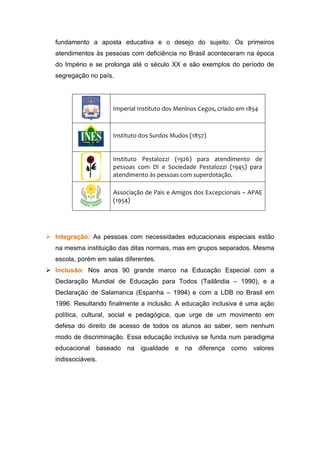fundamento a aposta educativa e o desejo do sujeito. Os primeiros
atendimentos às pessoas com deficiência no Brasil aconteceram na época
do Império e se prolonga até o século XX e são exemplos do período de
segregação no país.
Imperial Instituto dos Meninos Cegos, criado em 1854
Instituto dos Surdos Mudos (1857)
Instituto Pestalozzi (1926) para atendimento de
pessoas com DI e Sociedade Pestalozzi (1945) para
atendimento às pessoas com superdotação.
Associação de Pais e Amigos dos Excepcionais – APAE
(1954)
 Integração: As pessoas com necessidades educacionais especiais estão
na mesma instituição das ditas normais, mas em grupos separados. Mesma
escola, porém em salas diferentes.
 Inclusão: Nos anos 90 grande marco na Educação Especial com a
Declaração Mundial de Educação para Todos (Tailândia – 1990), e a
Declaração de Salamanca (Espanha – 1994) e com a LDB no Brasil em
1996. Resultando finalmente a inclusão. A educação inclusiva é uma ação
política, cultural, social e pedagógica, que urge de um movimento em
defesa do direito de acesso de todos os alunos ao saber, sem nenhum
modo de discriminação. Essa educação inclusiva se funda num paradigma
educacional baseado na igualdade e na diferença como valores
indissociáveis.
 