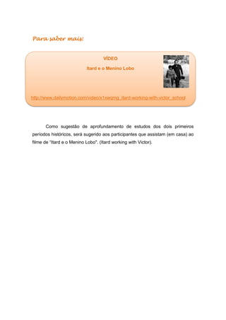 Para saber mais:
Como sugestão de aprofundamento de estudos dos dois primeiros
períodos históricos, será sugerido aos participantes que assistam (em casa) ao
filme de “Itard e o Menino Lobo". (Itard working with Victor).
VÍDEO
Itard e o Menino Lobo
http://www.dailymotion.com/video/x1xwqmg_itard-working-with-victor_school
 