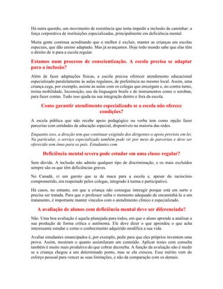 Há outra questão, um movimento de resistência que tenta impedir a inclusão de caminhar: a
força corporativa de instituições especializadas, principalmente em deficiência mental.
Muita gente continua acreditando que o melhor é excluir, manter as crianças em escolas
especiais, que dão ensino adaptado. Mas já avançamos. Hoje todo mundo sabe que elas têm
o direito de ir para a escola regular.

Estamos num processo de conscientização. A escola precisa se adaptar
para a inclusão?
Além de fazer adaptações físicas, a escola precisa oferecer atendimento educacional
especializado paralelamente às aulas regulares, de preferência no mesmo local. Assim, uma
criança cega, por exemplo, assiste às aulas com os colegas que enxergam e, no contra turno,
treina mobilidade, locomoção, uso da linguagem braile e de instrumentos como o soroban,
para fazer contas. Tudo isso ajuda na sua integração dentro e fora da escola.

     Como garantir atendimento especializado se a escola não oferece
                             condições?
A escola pública que não recebe apoio pedagógico ou verba tem como opção fazer
parcerias com entidades de educação especial, disponíveis na maioria das redes.
Enquanto isso, a direção tem que continuar exigindo dos dirigentes o apoio previsto em lei.
Na particular, o serviço especializado também pode vir por meio de parcerias e deve ser
oferecido sem ônus para os pais. Estudantes com

      Deficiência mental severa pode estudar em uma classe regular?
Sem dúvida. A inclusão não admite qualquer tipo de discriminação, e os mais excluídos
sempre são os que têm deficiências graves.
No Canadá, vi um garoto que ia de maca para a escola e, apesar do raciocínio
comprometido, era respeitado pelos colegas, integrado à turma e participativo.
Há casos, no entanto, em que a criança não consegue interagir porque está em surto e
precisa ser tratada. Para que o professor saiba o momento adequado de encaminhá-la a um
tratamento, é importante manter vínculos com o atendimento clínico e especializado.

   A avaliação de alunos com deficiência mental deve ser diferenciada?
Não. Uma boa avaliação é aquela planejada para todos, em que o aluno aprende a analisar a
sua produção de forma crítica e autônoma. Ele deve dizer o que aprendeu o que acha
interessante estudar e como o conhecimento adquirido modifica a sua vida.
Avaliar estudantes emancipados é, por exemplo, pedir para que eles próprios inventem uma
prova. Assim, mostram o quanto assimilaram um conteúdo. Aplicar testes com consulta
também é muito mais produtivo do que cobrar decoreba. A função da avaliação não é medir
se a criança chegou a um determinado ponto, mas se ela cresceu. Esse mérito vem do
esforço pessoal para vencer as suas limitações, e não da comparação com os demais.
 