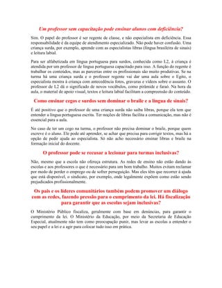 Um professor sem capacitação pode ensinar alunos com deficiência?
Sim. O papel do professor é ser regente de classe, e não especialista em deficiência. Essa
responsabilidade é da equipe de atendimento especializado. Não pode haver confusão. Uma
criança surda, por exemplo, aprende com as especialistas libras (língua brasileira de sinais)
e leitura labial.
Para ser alfabetizada em língua portuguesa para surdos, conhecida como L2, à criança é
atendida por um professor de língua portuguesa capacitado para isso. A função do regente é
trabalhar os conteúdos, mas as parcerias entre os profissionais são muito produtivas. Se na
turma há uma criança surda e o professor regente vai dar uma aula sobre o Egito, o
especialista mostra à criança com antecedência fotos, gravuras e vídeos sobre o assunto. O
professor de L2 dá o significado de novos vocábulos, como pirâmide e faraó. Na hora da
aula, o material de apoio visual, textos e leitura labial facilitam a compreensão do conteúdo.

 Como ensinar cegos e surdos sem dominar o braile e a língua de sinais?
É até positivo que o professor de uma criança surda não saiba libras, porque ela tem que
entender a língua portuguesa escrita. Ter noções de libras facilita a comunicação, mas não é
essencial para a aula.
No caso de ter um cego na turma, o professor não precisa dominar o braile, porque quem
escreve é o aluno. Ele pode até aprender, se achar que precisa para corrigir textos, mas há a
opção de pedir ajuda ao especialista. Só não acho necessário ensinar libras e braile na
formação inicial do docente.

       O professor pode se recusar a lecionar para turmas inclusivas?
Não, mesmo que a escola não ofereça estrutura. As redes de ensino não estão dando às
escolas e aos professores o que é necessário para um bom trabalho. Muitos evitam reclamar
por medo de perder o emprego ou de sofrer perseguição. Mas eles têm que recorrer à ajuda
que está disponível, o sindicato, por exemplo, onde legalmente expõem como estão sendo
prejudicados profissionalmente.

 Os pais e os líderes comunitários também podem promover um diálogo
com as redes, fazendo pressão para o cumprimento da lei. Há fiscalização
              para garantir que as escolas sejam inclusivas?
O Ministério Público fiscaliza, geralmente com base em denúncias, para garantir o
cumprimento da lei. O Ministério da Educação, por meio da Secretaria de Educação
Especial, atualmente não tem como preocupação punir, mas levar as escolas a entender o
seu papel e a lei e a agir para colocar tudo isso em prática.
 