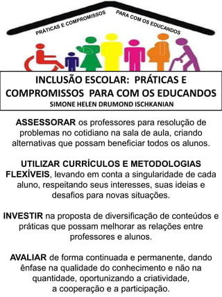 INCLUSÃO ESCOLAR: PRÁTICAS E
COMPROMISSOS PARA COM OS EDUCANDOS
SIMONE HELEN DRUMOND ISCHKANIAN

ASSESSORAR os professores para resolução de
problemas no cotidiano na sala de aula, criando
alternativas que possam beneficiar todos os alunos.
UTILIZAR CURRÍCULOS E METODOLOGIAS
FLEXÍVEIS, levando em conta a singularidade de cada
aluno, respeitando seus interesses, suas ideias e
desafios para novas situações.

INVESTIR na proposta de diversificação de conteúdos e
práticas que possam melhorar as relações entre
professores e alunos.
AVALIAR de forma continuada e permanente, dando
ênfase na qualidade do conhecimento e não na
quantidade, oportunizando a criatividade,
a cooperação e a participação.

 