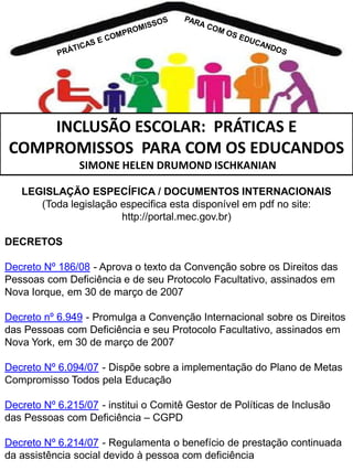 INCLUSÃO ESCOLAR: PRÁTICAS E
COMPROMISSOS PARA COM OS EDUCANDOS
SIMONE HELEN DRUMOND ISCHKANIAN
LEGISLAÇÃO ESPECÍFICA / DOCUMENTOS INTERNACIONAIS
(Toda legislação especifica esta disponível em pdf no site:
http://portal.mec.gov.br)
DECRETOS
Decreto Nº 186/08 - Aprova o texto da Convenção sobre os Direitos das
Pessoas com Deficiência e de seu Protocolo Facultativo, assinados em
Nova Iorque, em 30 de março de 2007
Decreto nº 6.949 - Promulga a Convenção Internacional sobre os Direitos
das Pessoas com Deficiência e seu Protocolo Facultativo, assinados em
Nova York, em 30 de março de 2007

Decreto Nº 6.094/07 - Dispõe sobre a implementação do Plano de Metas
Compromisso Todos pela Educação
Decreto Nº 6.215/07 - institui o Comitê Gestor de Políticas de Inclusão
das Pessoas com Deficiência – CGPD
Decreto Nº 6.214/07 - Regulamenta o benefício de prestação continuada
da assistência social devido à pessoa com deficiência

 