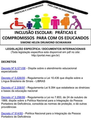 INCLUSÃO ESCOLAR: PRÁTICAS E
COMPROMISSOS PARA COM OS EDUCANDOS
SIMONE HELEN DRUMOND ISCHKANIAN
LEGISLAÇÃO ESPECÍFICA / DOCUMENTOS INTERNACIONAIS
(Toda legislação especifica esta disponível em pdf no site:
http://portal.mec.gov.br)
DECRETOS
Decreto Nº 6.571/08 - Dispõe sobre o atendimento educacional
especializado
Decreto nº 5.626/05 - Regulamenta a Lei 10.436 que dispõe sobre a
Língua Brasileira de Sinais - LIBRAS
Decreto nº 2.208/97 - Regulamenta Lei 9.394 que estabelece as diretrizes
e bases da educação nacional
Decreto nº 3.298/99 - Regulamenta a Lei no 7.853, de 24 de outubro de
1989, dispõe sobre a Política Nacional para a Integração da Pessoa
Portadora de Deficiência, consolida as normas de proteção, e dá outras
providências
Decreto nº 914/93 - Política Nacional para a Integração da Pessoa
Portadora de Deficiência

 