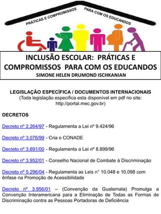 INCLUSÃO ESCOLAR: PRÁTICAS E
COMPROMISSOS PARA COM OS EDUCANDOS
SIMONE HELEN DRUMOND ISCHKANIAN
LEGISLAÇÃO ESPECÍFICA / DOCUMENTOS INTERNACIONAIS
(Toda legislação especifica esta disponível em pdf no site:
http://portal.mec.gov.br)

DECRETOS
Decreto nº 2.264/97 - Regulamenta a Lei nº 9.424/96
Decreto nº 3.076/99 - Cria o CONADE
Decreto nº 3.691/00 - Regulamenta a Lei nº 8.899/96
Decreto nº 3.952/01 - Conselho Nacional de Combate à Discriminação
Decreto nº 5.296/04 - Regulamenta as Leis n° 10.048 e 10.098 com
ênfase na Promoção de Acessibilidade
Decreto nº 3.956/01 – (Convenção da Guatemala) Promulga a
Convenção Interamericana para a Eliminação de Todas as Formas de
Discriminação contra as Pessoas Portadoras de Deficiência

 