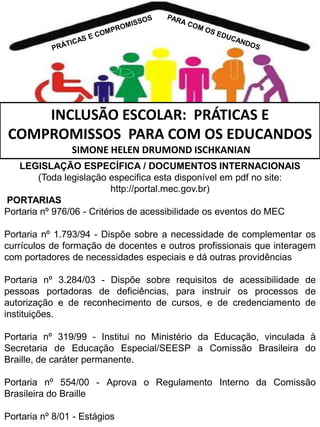 INCLUSÃO ESCOLAR: PRÁTICAS E
COMPROMISSOS PARA COM OS EDUCANDOS
SIMONE HELEN DRUMOND ISCHKANIAN
LEGISLAÇÃO ESPECÍFICA / DOCUMENTOS INTERNACIONAIS
(Toda legislação especifica esta disponível em pdf no site:
http://portal.mec.gov.br)
PORTARIAS
Portaria nº 976/06 - Critérios de acessibilidade os eventos do MEC

Portaria nº 1.793/94 - Dispõe sobre a necessidade de complementar os
currículos de formação de docentes e outros profissionais que interagem
com portadores de necessidades especiais e dá outras providências
Portaria nº 3.284/03 - Dispõe sobre requisitos de acessibilidade de
pessoas portadoras de deficiências, para instruir os processos de
autorização e de reconhecimento de cursos, e de credenciamento de
instituições.
Portaria nº 319/99 - Institui no Ministério da Educação, vinculada à
Secretaria de Educação Especial/SEESP a Comissão Brasileira do
Braille, de caráter permanente.

Portaria nº 554/00 - Aprova o Regulamento Interno da Comissão
Brasileira do Braille
Portaria nº 8/01 - Estágios

 