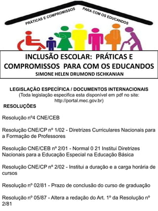 INCLUSÃO ESCOLAR: PRÁTICAS E
COMPROMISSOS PARA COM OS EDUCANDOS
SIMONE HELEN DRUMOND ISCHKANIAN
LEGISLAÇÃO ESPECÍFICA / DOCUMENTOS INTERNACIONAIS
(Toda legislação especifica esta disponível em pdf no site:
http://portal.mec.gov.br)
RESOLUÇÕES

Resolução nº4 CNE/CEB
Resolução CNE/CP nº 1/02 - Diretrizes Curriculares Nacionais para
a Formação de Professores
Resolução CNE/CEB nº 2/01 - Normal 0 21 Institui Diretrizes
Nacionais para a Educação Especial na Educação Básica
Resolução CNE/CP nº 2/02 - Institui a duração e a carga horária de
cursos
Resolução nº 02/81 - Prazo de conclusão do curso de graduação
Resolução nº 05/87 - Altera a redação do Art. 1º da Resolução nº
2/81

 
