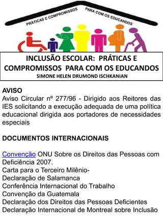 INCLUSÃO ESCOLAR: PRÁTICAS E
COMPROMISSOS PARA COM OS EDUCANDOS
SIMONE HELEN DRUMOND ISCHKANIAN

AVISO
Aviso Circular nº 277/96 - Dirigido aos Reitores das
IES solicitando a execução adequada de uma política
educacional dirigida aos portadores de necessidades
especiais
DOCUMENTOS INTERNACIONAIS
Convenção ONU Sobre os Direitos das Pessoas com
Deficiência 2007.
Carta para o Terceiro MilênioDeclaração de Salamanca
Conferência Internacional do Trabalho
Convenção da Guatemala
Declaração dos Direitos das Pessoas Deficientes
Declaração Internacional de Montreal sobre Inclusão

 