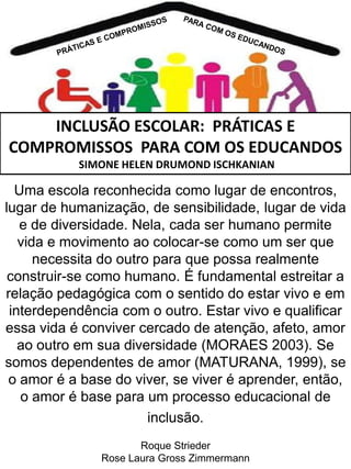 INCLUSÃO ESCOLAR: PRÁTICAS E
COMPROMISSOS PARA COM OS EDUCANDOS
SIMONE HELEN DRUMOND ISCHKANIAN

Uma escola reconhecida como lugar de encontros,
lugar de humanização, de sensibilidade, lugar de vida
e de diversidade. Nela, cada ser humano permite
vida e movimento ao colocar-se como um ser que
necessita do outro para que possa realmente
construir-se como humano. É fundamental estreitar a
relação pedagógica com o sentido do estar vivo e em
interdependência com o outro. Estar vivo e qualificar
essa vida é conviver cercado de atenção, afeto, amor
ao outro em sua diversidade (MORAES 2003). Se
somos dependentes de amor (MATURANA, 1999), se
o amor é a base do viver, se viver é aprender, então,
o amor é base para um processo educacional de
inclusão.
Roque Strieder
Rose Laura Gross Zimmermann

 
