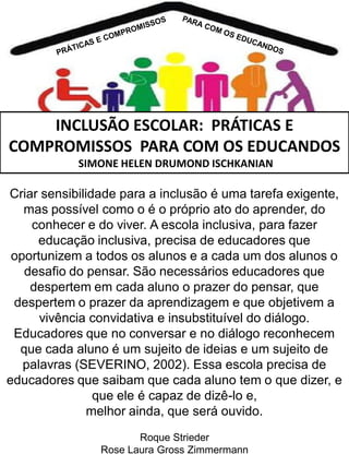 INCLUSÃO ESCOLAR: PRÁTICAS E
COMPROMISSOS PARA COM OS EDUCANDOS
SIMONE HELEN DRUMOND ISCHKANIAN

Criar sensibilidade para a inclusão é uma tarefa exigente,
mas possível como o é o próprio ato do aprender, do
conhecer e do viver. A escola inclusiva, para fazer
educação inclusiva, precisa de educadores que
oportunizem a todos os alunos e a cada um dos alunos o
desafio do pensar. São necessários educadores que
despertem em cada aluno o prazer do pensar, que
despertem o prazer da aprendizagem e que objetivem a
vivência convidativa e insubstituível do diálogo.
Educadores que no conversar e no diálogo reconhecem
que cada aluno é um sujeito de ideias e um sujeito de
palavras (SEVERINO, 2002). Essa escola precisa de
educadores que saibam que cada aluno tem o que dizer, e
que ele é capaz de dizê-lo e,
melhor ainda, que será ouvido.
Roque Strieder
Rose Laura Gross Zimmermann

 