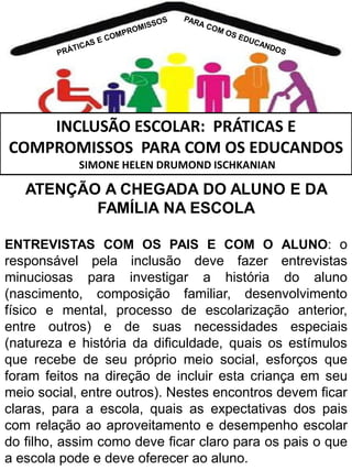 INCLUSÃO ESCOLAR: PRÁTICAS E
COMPROMISSOS PARA COM OS EDUCANDOS
SIMONE HELEN DRUMOND ISCHKANIAN

ATENÇÃO A CHEGADA DO ALUNO E DA
FAMÍLIA NA ESCOLA
ENTREVISTAS COM OS PAIS E COM O ALUNO: o

responsável pela inclusão deve fazer entrevistas
minuciosas para investigar a história do aluno
(nascimento, composição familiar, desenvolvimento
físico e mental, processo de escolarização anterior,
entre outros) e de suas necessidades especiais
(natureza e história da dificuldade, quais os estímulos
que recebe de seu próprio meio social, esforços que
foram feitos na direção de incluir esta criança em seu
meio social, entre outros). Nestes encontros devem ficar
claras, para a escola, quais as expectativas dos pais
com relação ao aproveitamento e desempenho escolar
do filho, assim como deve ficar claro para os pais o que
a escola pode e deve oferecer ao aluno.

 