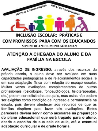 INCLUSÃO ESCOLAR: PRÁTICAS E
COMPROMISSOS PARA COM OS EDUCANDOS
SIMONE HELEN DRUMOND ISCHKANIAN

ATENÇÃO A CHEGADA DO ALUNO E DA
FAMÍLIA NA ESCOLA
AVALIAÇÃO DE INGRESSO: através dos recursos da
própria escola, o aluno deve ser avaliado em suas
capacidades pedagógicas e de relacionamentos sociais, e
em sua adaptação física com relação ao espaço escolar.
Muitas vezes avaliações complementares de outros
profissionais (psicólogos, fonoaudiólogos, fisioterapeutas,
etc.) podem ser solicitadas aos pais, mas estas não podem
ser exigidas como condição de ingresso e permanência na
escola, pois devem obedecer aos recursos de que as
famílias dispõem para fazer tais avaliações. Estes
pareceres devem servir como auxiliares na preparação
do plano educacional que será traçado para o aluno,
desde a escolha de sua sala de aula, até a eventual
adaptação curricular e de grade horária.

 