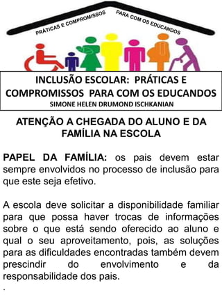 INCLUSÃO ESCOLAR: PRÁTICAS E
COMPROMISSOS PARA COM OS EDUCANDOS
SIMONE HELEN DRUMOND ISCHKANIAN

ATENÇÃO A CHEGADA DO ALUNO E DA
FAMÍLIA NA ESCOLA
PAPEL DA FAMÍLIA: os pais devem estar
sempre envolvidos no processo de inclusão para
que este seja efetivo.
A escola deve solicitar a disponibilidade familiar
para que possa haver trocas de informações
sobre o que está sendo oferecido ao aluno e
qual o seu aproveitamento, pois, as soluções
para as dificuldades encontradas também devem
prescindir
do
envolvimento
e
da
responsabilidade dos pais.
.

 