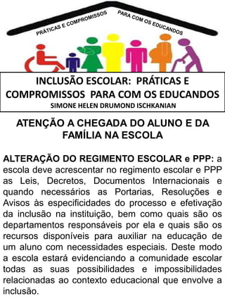 INCLUSÃO ESCOLAR: PRÁTICAS E
COMPROMISSOS PARA COM OS EDUCANDOS
SIMONE HELEN DRUMOND ISCHKANIAN

ATENÇÃO A CHEGADA DO ALUNO E DA
FAMÍLIA NA ESCOLA
ALTERAÇÃO DO REGIMENTO ESCOLAR e PPP: a
escola deve acrescentar no regimento escolar e PPP
as Leis, Decretos, Documentos Internacionais e
quando necessários as Portarias, Resoluções e
Avisos às especificidades do processo e efetivação
da inclusão na instituição, bem como quais são os
departamentos responsáveis por ela e quais são os
recursos disponíveis para auxiliar na educação de
um aluno com necessidades especiais. Deste modo
a escola estará evidenciando a comunidade escolar
todas as suas possibilidades e impossibilidades
relacionadas ao contexto educacional que envolve a
inclusão.

 