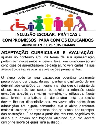 INCLUSÃO ESCOLAR: PRÁTICAS E
COMPROMISSOS PARA COM OS EDUCANDOS
SIMONE HELEN DRUMOND ISCHKANIAN

ADAPTAÇÃO CURRICULAR E AVALIAÇÃO:
ajustes no conteúdo e/ou na forma de sua apresentação
podem ser necessários e devem levar em consideração as
condições de aprendizagem de cada aluno verificadas na sua
avaliação de ingresso e nas avaliações permanentes.

O aluno pode ter sua capacidade cognitiva totalmente
preservada e ser capaz de acompanhar a explicação de um
determinado conteúdo da mesma maneira que o restante da
classe, mas não ser capaz de revelar a retenção deste
conteúdo através dos meios normalmente utilizados. Neste
caso formas alternativas de demonstrar esta apreensão
devem lhe ser disponibilizadas. Às vezes são necessárias
adaptações em alguns conteúdos que o aluno apresente
maior dificuldade de apreensão, são os casos, por exemplo,
das abstrações. É sempre a partir dos recursos cognitivos do
aluno que devem ser traçados objetivos que ele deverá
cumprir e sobre os quais será avaliado.

 