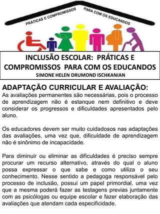 INCLUSÃO ESCOLAR: PRÁTICAS E
COMPROMISSOS PARA COM OS EDUCANDOS
SIMONE HELEN DRUMOND ISCHKANIAN

ADAPTAÇÃO CURRICULAR E AVALIAÇÃO:
As avaliações permanentes são necessárias, pois o processo
de aprendizagem não é estanque nem definitivo e deve
considerar os progressos e dificuldades apresentados pelo
aluno.
Os educadores devem ser muito cuidadosos nas adaptações
das avaliações, uma vez que, dificuldade de aprendizagem
não é sinônimo de incapacidade.
Para diminuir ou eliminar as dificuldades é preciso sempre
procurar um recurso alternativo, através do qual o aluno
possa expressar o que sabe e como utiliza o seu
conhecimento. Nesse sentido a pedagoga responsável pelo
processo de inclusão, possuí um papel primordial, uma vez
que a mesma poderá fazer as testagens previas juntamente
com as psicólogas ou equipe escolar e fazer elaboração das
avaliações que atendam cada especificidade.

 