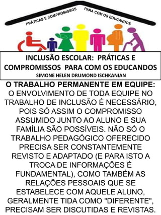 INCLUSÃO ESCOLAR: PRÁTICAS E
COMPROMISSOS PARA COM OS EDUCANDOS
SIMONE HELEN DRUMOND ISCHKANIAN

O TRABALHO PERMANENTE EM EQUIPE:
O ENVOLVIMENTO DE TODA EQUIPE NO
TRABALHO DE INCLUSÃO É NECESSÁRIO,
POIS SÓ ASSIM O COMPROMISSO
ASSUMIDO JUNTO AO ALUNO E SUA
FAMÍLIA SÃO POSSÍVEIS. NÃO SÓ O
TRABALHO PEDAGÓGICO OFERECIDO
PRECISA SER CONSTANTEMENTE
REVISTO E ADAPTADO (E PARA ISTO A
TROCA DE INFORMAÇÕES É
FUNDAMENTAL), COMO TAMBÉM AS
RELAÇÕES PESSOAIS QUE SE
ESTABELECE COM AQUELE ALUNO,
GERALMENTE TIDA COMO "DIFERENTE",
PRECISAM SER DISCUTIDAS E REVISTAS.

 