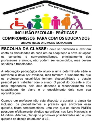 INCLUSÃO ESCOLAR: PRÁTICAS E
COMPROMISSOS PARA COM OS EDUCANDOS
SIMONE HELEN DRUMOND ISCHKANIAN

ESCOLHA DA CLASSE:

deve ser criteriosa e levar em
conta as dificuldades de cada um na adaptação à nova situação:
os conceitos e convencionalismos, principalmente dos
professores e alunos, não podem ser escondidos, mas devem
ser ditos e trabalhados.
A adequação pedagógica do aluno a uma determinada série é
relevante e deve ser avaliada, mas também é fundamental que
os professores escolhidos tenham disponibilidade e desejo
pessoal para trabalhar com o aluno. O papel do docente é dos
mais importantes, pois dele depende o reconhecimento das
capacidades do aluno e o envolvimento dela com sua
aprendizagem.
Quando um professor não esta disposto a abraçar a causa da
inclusão, os procedimentos e praticas que envolvem essa
questão, ficam comprometidos, uma vez, que os alunos PNEEs
possuem efetivamente direitos garantidos nas Leis Nacionais e
Mundiais. Adaptar, planejar e promover possibilidades não é uma
questão de desejo do educar, é LEI.

 