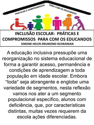 INCLUSÃO ESCOLAR: PRÁTICAS E
COMPROMISSOS PARA COM OS EDUCANDOS
SIMONE HELEN DRUMOND ISCHKANIAN

A educação inclusiva pressupõe uma
reorganização no sistema educacional de
forma a garantir acesso, permanência e
condições de aprendizagem a toda
população em idade escolar. Embora
“toda” seja abrangente e englobe uma
variedade de segmentos, nesta reflexão
vamos nos ater a um segmento
populacional específico, alunos com
deficiência, que, por características
distintas, muitas vezes requerem da
escola ações diferenciadas.

 