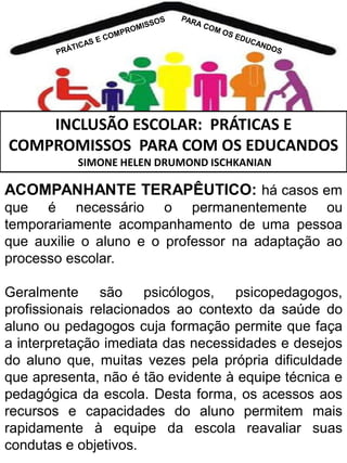 INCLUSÃO ESCOLAR: PRÁTICAS E
COMPROMISSOS PARA COM OS EDUCANDOS
SIMONE HELEN DRUMOND ISCHKANIAN

ACOMPANHANTE TERAPÊUTICO: há casos em
que é necessário o permanentemente ou
temporariamente acompanhamento de uma pessoa
que auxilie o aluno e o professor na adaptação ao
processo escolar.
Geralmente são psicólogos, psicopedagogos,
profissionais relacionados ao contexto da saúde do
aluno ou pedagogos cuja formação permite que faça
a interpretação imediata das necessidades e desejos
do aluno que, muitas vezes pela própria dificuldade
que apresenta, não é tão evidente à equipe técnica e
pedagógica da escola. Desta forma, os acessos aos
recursos e capacidades do aluno permitem mais
rapidamente à equipe da escola reavaliar suas
condutas e objetivos.

 
