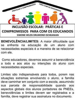 INCLUSÃO ESCOLAR: PRÁTICAS E
COMPROMISSOS PARA COM OS EDUCANDOS
SIMONE HELEN DRUMOND ISCHKANIAN

BENEVOLÊNCIA/LIMITES: A maior dificuldade que
se enfrenta na educação de um aluno com
necessidades especiais é a maneira de se relacionar
com ele.
Como educadores, devemos assumir a benevolência
a todo e aos atos ou intenções do aluno com
necessidades especiais.
Limites são indispensáveis para todos, porem nas
situações extremas envolvendo o aluno, a família
deve caminhar em conjunto com a escola, assumindo
sua parcela de responsabilidade quando aos
aspectos globais dos alunos portadores de PNEEs,
benevolências e limites devem ser registrados e a
família, deve registrar sua assinatura no documento.

 