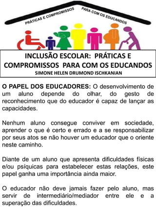 INCLUSÃO ESCOLAR: PRÁTICAS E
COMPROMISSOS PARA COM OS EDUCANDOS
SIMONE HELEN DRUMOND ISCHKANIAN

O PAPEL DOS EDUCADORES: O desenvolvimento de
um aluno depende do olhar, do gesto de
reconhecimento que do educador é capaz de lançar as
capacidades.
Nenhum aluno consegue conviver em sociedade,
aprender o que é certo e errado e a se responsabilizar
por seus atos se não houver um educador que o oriente
neste caminho.
Diante de um aluno que apresenta dificuldades físicas
e/ou psíquicas para estabelecer estas relações, este
papel ganha uma importância ainda maior.
O educador não deve jamais fazer pelo aluno, mas
servir de intermediário/mediador entre ele e a
superação das dificuldades.

 