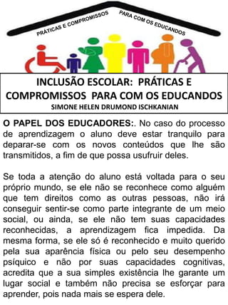 INCLUSÃO ESCOLAR: PRÁTICAS E
COMPROMISSOS PARA COM OS EDUCANDOS
SIMONE HELEN DRUMOND ISCHKANIAN

O PAPEL DOS EDUCADORES:. No caso do processo
de aprendizagem o aluno deve estar tranquilo para
deparar-se com os novos conteúdos que lhe são
transmitidos, a fim de que possa usufruir deles.
Se toda a atenção do aluno está voltada para o seu
próprio mundo, se ele não se reconhece como alguém
que tem direitos como as outras pessoas, não irá
conseguir sentir-se como parte integrante de um meio
social, ou ainda, se ele não tem suas capacidades
reconhecidas, a aprendizagem fica impedida. Da
mesma forma, se ele só é reconhecido e muito querido
pela sua aparência física ou pelo seu desempenho
psíquico e não por suas capacidades cognitivas,
acredita que a sua simples existência lhe garante um
lugar social e também não precisa se esforçar para
aprender, pois nada mais se espera dele.

 