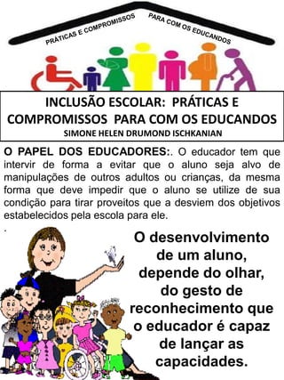 INCLUSÃO ESCOLAR: PRÁTICAS E
COMPROMISSOS PARA COM OS EDUCANDOS
SIMONE HELEN DRUMOND ISCHKANIAN

O PAPEL DOS EDUCADORES:. O educador tem que
intervir de forma a evitar que o aluno seja alvo de
manipulações de outros adultos ou crianças, da mesma
forma que deve impedir que o aluno se utilize de sua
condição para tirar proveitos que a desviem dos objetivos
estabelecidos pela escola para ele.
.

O desenvolvimento
de um aluno,
depende do olhar,
do gesto de
reconhecimento que
o educador é capaz
de lançar as
capacidades.

 