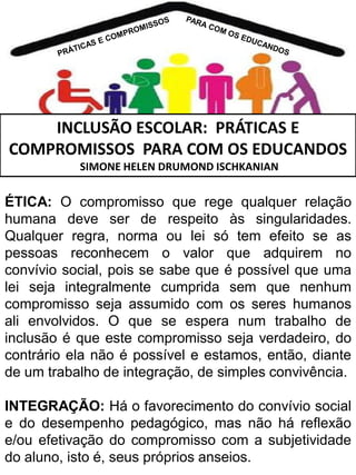 INCLUSÃO ESCOLAR: PRÁTICAS E
COMPROMISSOS PARA COM OS EDUCANDOS
SIMONE HELEN DRUMOND ISCHKANIAN

ÉTICA: O compromisso que rege qualquer relação
humana deve ser de respeito às singularidades.
Qualquer regra, norma ou lei só tem efeito se as
pessoas reconhecem o valor que adquirem no
convívio social, pois se sabe que é possível que uma
lei seja integralmente cumprida sem que nenhum
compromisso seja assumido com os seres humanos
ali envolvidos. O que se espera num trabalho de
inclusão é que este compromisso seja verdadeiro, do
contrário ela não é possível e estamos, então, diante
de um trabalho de integração, de simples convivência.
INTEGRAÇÃO: Há o favorecimento do convívio social
e do desempenho pedagógico, mas não há reflexão
e/ou efetivação do compromisso com a subjetividade
do aluno, isto é, seus próprios anseios.

 