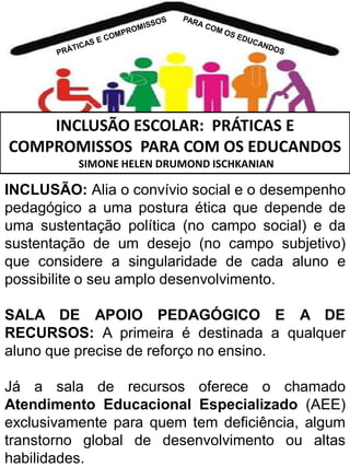 INCLUSÃO ESCOLAR: PRÁTICAS E
COMPROMISSOS PARA COM OS EDUCANDOS
SIMONE HELEN DRUMOND ISCHKANIAN

INCLUSÃO: Alia o convívio social e o desempenho
pedagógico a uma postura ética que depende de
uma sustentação política (no campo social) e da
sustentação de um desejo (no campo subjetivo)
que considere a singularidade de cada aluno e
possibilite o seu amplo desenvolvimento.
SALA DE APOIO PEDAGÓGICO E A DE
RECURSOS: A primeira é destinada a qualquer
aluno que precise de reforço no ensino.

Já a sala de recursos oferece o chamado
Atendimento Educacional Especializado (AEE)
exclusivamente para quem tem deficiência, algum
transtorno global de desenvolvimento ou altas
habilidades.

 
